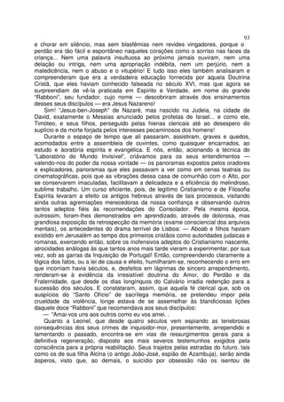 93
e chorar em silêncio, mas sem blasfêmias nem revides vingadores, porque o
perdão era tão fácil e espontâneo naqueles corações como o sorriso nas faces da
criança... Nem uma palavra insultuosa ao próximo jamais ouviram, nem uma
delação ou intriga, nem uma apropriação indébita, nem um perjúrio, nem a
maledicência, nem o abuso e o vitupério! E tudo isso eles também analisaram e
compreenderam que era a verdadeira educação fornecida por aquela Doutrina
Cristã, que eles haviam conhecido falseada no século XVI, mas que agora se
surpreendiam de vê-la praticada em Espírito e Verdade, em nome do grande
“Rabboni”, seu fundador, cujo nome — descobriram através dos ensinamentos
desses seus discípulos — era Jesus Nazareno!
Sim! “Jesus-ben-Joseph” de Nazaré, mas nascido na Judeia, na cidade de
David, exatamente o Messias anunciado pelos profetas de Israel... e como ele,
Timóteo, e seus filhos, perseguido pelas hienas clericais até ao desespero do
suplício e da morte forjada pelos interesses pecaminosos dos homens!
Durante o espaço de tempo que ali passaram, assistiram, graves e quedos,
acomodados entre a assembleia de ouvintes, como quaisquer encarnados, ao
estudo e àoratória espírita e evangélica. E nós, então, acionando a técnica do
“Laboratório do Mundo Invisível”, criávamos para os seus entendimentos —
valendo-nos do poder da nossa vontade — os panoramas expostos pelos oradores
e explicadores, panoramas que eles passavam a ver como em cenas teatrais ou
cinematográficas, pois que as vibrações dessa casa de comunhão com o Alto, por
se conservarem imaculadas, facilitavam a delicadeza e a eficiência do melindroso,
sublime trabalho. Um curso eficiente, pois, de legítimo Cristianismo e de Filosofia
Espírita levaram a efeito os antigos hebreus através de tais processos, visitando
ainda outras agremiações merecedoras da nossa confiança e observando outros
tantos adeptos fiéis às recomendações do Consolador. Pela mesma época,
outrossim, foram-lhes demonstrados em aprendizado, através de dolorosa, mas
grandiosa exposição da retrospecção da memória (exame consciencial dos arquivos
mentais), os antecedentes do drama terrível de Lisboa: — Aboab e filhos haviam
existido em Jerusalém ao tempo dos primeiros cristãos como autoridades judaicas e
romanas, exercendo então, sobre os inofensivos adeptos do Cristianismo nascente,
atrocidades análogas às que tantos anos mais tarde vieram a experimentar, por sua
vez, sob as garras da Inquisição de Portugal! Então, compreendendo claramente a
lógica dos fatos, ou a lei de causa e efeito, humilharam-se, reconhecendo o erro em
que incorriam havia séculos, e, desfeitos em lágrimas de sincero arrependimento,
renderam-se à evidência da irresistível doutrina do Amor, do Perdão e da
Fraternidade, que desde os dias longínquos do Calvário irradia redenção para a
sucessão dos séculos. E constataram, assim, que aquela fé clerical que, sob os
auspícios do “Santo Ofício” de sacrílega memória, se pretendeu impor pela
crueldade da violência, longe estava de se assemelhar às blandiciosas lições
daquele doce “Rabboni” que recomendava aos seus discípulos:
— “Amai-vos uns aos outros como eu vos amei. .
Quanto a Leonel, que desde quatro séculos vem espiando as tenebrosas
consequências dos seus crimes de inquisidor-mor, presentemente, arrependido e
lamentando o passado, encontra-se em vias de ressurgimentos gerais para a
definitiva regeneração, disposto aos mais severos testemunhos exigidos pela
consciência para a própria reabilitação. Seus trajetos pelas estradas do futuro, tais
como os de sua filha Alcina (o antigo João-José, espião de Azambuja), serão ainda
ásperos, visto que, ao demais, o suicídio por obsessão não os isentou de
 