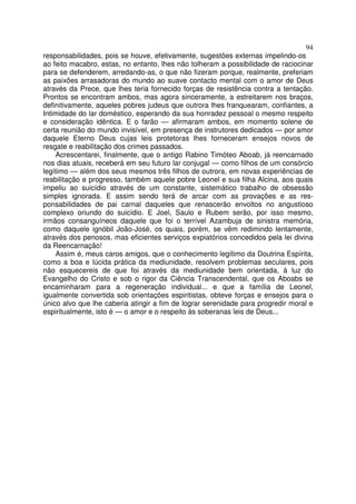 94
responsabilidades, pois se houve, efetivamente, sugestões externas impelindo-os
ao feito macabro, estas, no entanto, lhes não tolheram a possibilidade de raciocinar
para se defenderem, arredando-as, o que não fizeram porque, realmente, preferiam
as paixões arrasadoras do mundo ao suave contacto mental com o amor de Deus
através da Prece, que lhes teria fornecido forças de resistência contra a tentação.
Prontos se encontram ambos, mas agora sinceramente, a estreitarem nos braços,
definitivamente, aqueles pobres judeus que outrora lhes franquearam, confiantes, a
Intimidade do lar doméstico, esperando da sua honradez pessoal o mesmo respeito
e consideração idêntica. E o farão — afirmaram ambos, em momento solene de
certa reunião do mundo invisível, em presença de instrutores dedicados — por amor
daquele Eterno Deus cujas leis protetoras lhes forneceram ensejos novos de
resgate e reabilitação dos crimes passados.
Acrescentarei, finalmente, que o antigo Rabino Timóteo Aboab, já reencarnado
nos dias atuais, receberá em seu futuro lar conjugal — como filhos de um consórcio
legítimo — além dos seus mesmos três filhos de outrora, em novas experiências de
reabilitação e progresso, também aquele pobre Leonel e sua filha Alcina, aos quais
impeliu ao suicídio através de um constante, sistemático trabalho de obsessão
simples ignorada. E assim sendo terá de arcar com as provações e as res-
ponsabilidades de pai carnal daqueles que renascerão envoltos no angustioso
complexo oriundo do suicídio. E Joel, Saulo e Rubem serão, por isso mesmo,
irmãos consanguíneos daquele que foi o terrível Azambuja de sinistra memória,
como daquele ignóbil João-José, os quais, porém, se vêm redimindo lentamente,
através dos penosos, mas eficientes serviços expiatórios concedidos pela lei divina
da Reencarnação!
Assim é, meus caros amigos, que o conhecimento legítimo da Doutrina Espírita,
como a boa e lúcida prática da mediunidade, resolvem problemas seculares, pois
não esquecereis de que foi através da mediunidade bem orientada, à luz do
Evangelho do Cristo e sob o rigor da Ciência Transcendental, que os Aboabs se
encaminharam para a regeneração individual... e que a família de Leonel,
igualmente convertida sob orientações espiritistas, obteve forças e ensejos para o
único alvo que lhe caberia atingir a fim de lograr serenidade para progredir moral e
espiritualmente, isto é — o amor e o respeito às soberanas leis de Deus...
 