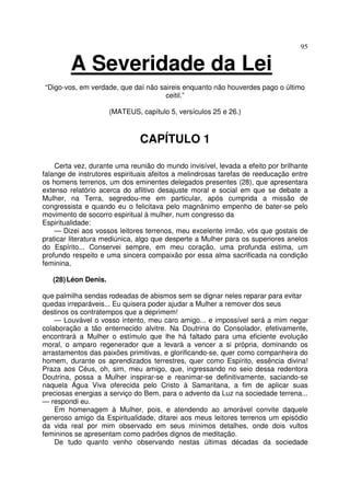 95
A Severidade da Lei
“Digo-vos, em verdade, que daí não saireis enquanto não houverdes pago o último
ceitil.”
(MATEUS, capítulo 5, versículos 25 e 26.)
CAPÍTULO 1
Certa vez, durante uma reunião do mundo invisível, levada a efeito por brilhante
falange de instrutores espirituais afeitos a melindrosas tarefas de reeducação entre
os homens terrenos, um dos eminentes delegados presentes (28), que apresentara
extenso relatório acerca do aflitivo desajuste moral e social em que se debate a
Mulher, na Terra, segredou-me em particular, após cumprida a missão de
congressista e quando eu o felicitava pelo magnânimo empenho de bater-se pelo
movimento de socorro espiritual à mulher, num congresso da
Espiritualidade:
— Dizei aos vossos leitores terrenos, meu excelente irmão, vós que gostais de
praticar literatura mediúnica, algo que desperte a Mulher para os superiores anelos
do Espírito... Conservei sempre, em meu coração, uma profunda estima, um
profundo respeito e uma sincera compaixão por essa alma sacrificada na condição
feminina,
(28)Léon Denis.
que palmilha sendas rodeadas de abismos sem se dignar neles reparar para evitar
quedas irreparáveis... Eu quisera poder ajudar a Mulher a remover dos seus
destinos os contratempos que a deprimem!
— Louvável o vosso intento, meu caro amigo... e impossível será a mim negar
colaboração a tão enternecido alvitre. Na Doutrina do Consolador, efetivamente,
encontrará a Mulher o estímulo que lhe há faltado para uma eficiente evolução
moral, o amparo regenerador que a levará a vencer a si própria, dominando os
arrastamentos das paixões primitivas, e glorificando-se, quer como companheira do
homem, durante os aprendizados terrestres, quer como Espírito, essência divina!
Praza aos Céus, oh, sim, meu amigo, que, ingressando no seio dessa redentora
Doutrina, possa a Mulher inspirar-se e reanimar-se definitivamente, saciando-se
naquela Água Viva oferecida pelo Cristo à Samaritana, a fim de aplicar suas
preciosas energias a serviço do Bem, para o advento da Luz na sociedade terrena...
— respondi eu.
Em homenagem à Mulher, pois, e atendendo ao amorável convite daquele
generoso amigo da Espiritualidade, ditarei aos meus leitores terrenos um episódio
da vida real por mim observado em seus mínimos detalhes, onde dois vultos
femininos se apresentam como padrões dignos de meditação.
De tudo quanto venho observando nestas últimas décadas da sociedade
 