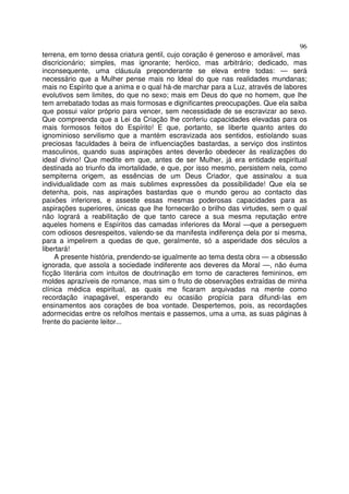 96
terrena, em torno dessa criatura gentil, cujo coração é generoso e amorável, mas
discricionário; simples, mas ignorante; heróico, mas arbitrário; dedicado, mas
inconsequente, uma cláusula preponderante se eleva entre todas: — será
necessário que a Mulher pense mais no Ideal do que nas realidades mundanas;
mais no Espírito que a anima e o qual há-de marchar para a Luz, através de labores
evolutivos sem limites, do que no sexo; mais em Deus do que no homem, que lhe
tem arrebatado todas as mais formosas e dignificantes preocupações. Que ela saiba
que possui valor próprio para vencer, sem necessidade de se escravizar ao sexo.
Que compreenda que a Lei da Criação lhe conferiu capacidades elevadas para os
mais formosos feitos do Espírito! E que, portanto, se liberte quanto antes do
ignominioso servilismo que a mantém escravizada aos sentidos, estiolando suas
preciosas faculdades à beira de influenciações bastardas, a serviço dos instintos
masculinos, quando suas aspirações antes deverão obedecer às realizações do
ideal divino! Que medite em que, antes de ser Mulher, já era entidade espiritual
destinada ao triunfo da imortalidade, e que, por isso mesmo, persistem nela, como
sempiterna origem, as essências de um Deus Criador, que assinalou a sua
individualidade com as mais sublimes expressões da possibilidade! Que ela se
detenha, pois, nas aspirações bastardas que o mundo gerou ao contacto das
paixões inferiores, e asseste essas mesmas poderosas capacidades para as
aspirações superiores, únicas que lhe fornecerão o brilho das virtudes, sem o qual
não logrará a reabilitação de que tanto carece a sua mesma reputação entre
aqueles homens e Espíritos das camadas inferiores da Moral —que a perseguem
com odiosos desrespeitos, valendo-se da manifesta indiferença dela por si mesma,
para a impelirem a quedas de que, geralmente, só a asperidade dos séculos a
libertará!
A presente história, prendendo-se igualmente ao tema desta obra — a obsessão
ignorada, que assola a sociedade indiferente aos deveres da Moral —, não éuma
ficção literária com intuitos de doutrinação em torno de caracteres femininos, em
moldes aprazíveis de romance, mas sim o fruto de observações extraídas de minha
clínica médica espiritual, as quais me ficaram arquivadas na mente como
recordação inapagável, esperando eu ocasião propícia para difundi-las em
ensinamentos aos corações de boa vontade. Despertemos, pois, as recordações
adormecidas entre os refolhos mentais e passemos, uma a uma, as suas páginas à
frente do paciente leitor...
 