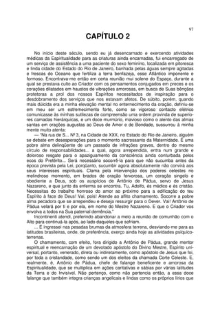 97
CAPÍTULO 2
No início deste século, sendo eu já desencarnado e exercendo atividades
médicas da Espiritualidade para as criaturas ainda encarnadas, fui encarregado de
um serviço de assistência a uma paciente do sexo feminino, localizada em pitoresca
e linda cidade do Estado do Rio de Janeiro, banhada pelas águas sempre agitadas
e frescas do Oceano que fertiliza a terra benfazeja, esse Atlântico imponente e
formoso. Encontrava-me então em certa reunião mui solene do Espaço, durante a
qual se prestava culto ao Criador com os pensamentos conjugados em preces e os
corações dilatados em haustos de vibrações amorosas, em busca de Suas bênçãos
protetoras a prol dos nossos Espíritos necessitados de inspiração para o
desdobramento dos serviços que nos estavam afetos. De súbito, porém, quando
mais dúlcida era a minha elevação mental no enternecimento da oração, definiu-se
em meu ser um estremecimento forte, como se vigoroso contacto elétrico
comunicasse às minhas sutilezas de compreensão uma ordem provinda de superio-
res camadas hierárquicas, e um doce murmúrio, mavioso como o alento das almas
santas em orações augustas ao Deus de Amor e de Bondade, sussurrou à minha
mente muito atenta:
— “Na rua de S... Nº3, na Cidade de XXX, no Estado do Rio de Janeiro, alguém
se debate em desesperações para o momento sacrossanto da Maternidade. É uma
pobre alma delinqüente de um passado de infrações graves, dentro do mesmo
círculo de responsabilidades... a qual, agora arrependida, entra num grande e
doloroso resgate para o apaziguamento da consciência ainda conturbada pelos
ecos do Pretérito... Será necessário socorrê-la para que não sucumba antes da
época prevista pela Lei, porqüanto, sucumbir agora absolutamente não convirá aos
seus interesses espirituais. Clama pela intervenção dos poderes celestes no
melindroso momento, em brados de oração fervorosa, um coração singelo e
obediente a Deus, sob os auspícios de Antônio de Pádua, servo de Jesus
Nazareno, e que junto da enferma se encontra. Tu, Adolfo, és médico e és cristão.
Necessitas do trabalho honroso do amor ao próximo para a edificação do teu
Espírito à face de Deus! Vai, pois! Atende ao aflito chamamento. Socorre a pobre
alma pecadora que se arrependeu e deseja ressurgir para o Dever. Vai! Antônio de
Pádua velará por ti e por ela, em nome do Mestre Nazareno. E que o Criador vos
envolva a todos na Sua paternal demência.”
Incontinenti atendi, preferindo abandonar a meio a reunião de comunhão com o
Alto para continuá-la após, ao lado daqueles que sofriam.
... E ingressei nas pesadas brumas da atmosfera terrena, desviando-me para as
latitudes brasileiras, onde, de preferência, exerço ainda hoje as atividades psíquico-
terrenas.
O chamamento, com efeito, fora dirigido a Antônio de Pádua, grande mentor
espiritual e reencarnação de um devotado apóstolo do Divino Mestre, Espírito uni-
versal, portanto, venerado, direta ou indiretamente, como apóstolo de Jesus que foi,
por toda a cristandade, como sendo um dos eleitos da chamada Corte Celeste. E,
realmente, é, Antônio de Pádua, chefe de falange beneficente e amorosa da
Espiritualidade, que se multiplica em ações caritativas e sábias por várias latitudes
da Terra e do Invisível. Não pertenço, como não pertencia então, a essa doce
falange que também integra crianças angelicais e lindas como os próprios lírios que
 