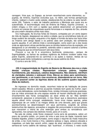 98
carregam, lírios que, no Espaço, as tornam reconhecíveis como elementos, ou
pupilas, de Antônio, Espíritos evoluídos que, no Além, sob formas perispirituais
infantis, rodeiam o ilustre varão celeste, obedecendo-lhe às ordens no setor benefi-
cente (29). Todavia, o setor de trabalho pertencia a Mentores aos quais era eu
subordinado. A recomendação viera de Antônio de Pádua, Espírito universal... a
ordem chegou a mim com a rapidez que poderá desenvolver um pensamento
humano em preces tão angustiosas quanto fervorosas e a resposta do Céu, através
de uma ordem vibratória ainda mais veloz.
Era madrugada. As brumas fortes do Oceano, cortejadas por um vento áspero
do mês de Agosto, despejavam-se sobre a cidade, que se amortalhava toda de um
longo sudário de cerração, enquanto o frio álgido e húmido da beira-mar fazia tiritar
os míseros sem abrigo tépido e os pobres cães sem proteção, tão sofredores
quanto aqueles. E um silêncio triste e constrangedor, como soem ser o dos locais
onde se aglomeram almas penitentes para os doridos testemunhos da expiação, em
desagravos à Lei ofendida no pretérito, estendia sobre o casario colonial a sombra
das amarguras que se entrechocavam sob seus tetos.
Procurei a rua de S e encontrei-a fàcilmente, pressuroso... porque, da
Espiritualidade, os fachos da caridosa vigilância de Antônio incidiam sobre meu
pobre Espírito, aclarando-me os caminhos e as ações a realizar, réstias de luz
argêntea quais faróis norteadores a serviço da causa sublime do Amor.
E corria o ano de 1910...
* * *
(29) A magnanimidade do Espírito de Bezerra de Menezes deu-nos a visão
dessas crianças citadas. Representam crianças pobres, trajadas
humildemente, pés descalços, cabelos despenteados. Não obstante, rebrilham
de claridades celestes e sobraçam lírios. Dão-se as mãos para caminharem,
mui gentilmente, e um luzeiro rosa envolve-as, distendendo-se em torno. Não
nos foi possível conter as lágrimas diante de tão sublime quadro espiritual.
(Nota da médium).
Ao ingressar no domicílio visado, reconheci tratar-se de habitação de jovens
recém-casados. Móveis e adornos acusando modesto bom gosto da mulher, capri-
cho e sutis delicadezas, como bordados finos, rendas mimosas e pinturas graciosas,
que as mãos amorosas de uma esposa recente ali haviam distribuído para maior
encantamento das horas consagradas ao doce enleio do lar. Mas também
compreendi, pesaroso e emocionado, ó meu Deus! que a desventura assinalara
aquele afável ninho conjugal, estabelecido, havia onze meses apenas, pelas
esperanças de um varão e os meigos afetos de uma donzela, para que graves
acontecimentos se desenrolassem em seus perímetros, exigindo de ambos
testemunhos tão ásperos, provações e resgates tão pronunciados e comunicativos,
que marcariam a vitória de uma redenção para ambos ou reincidência com
agravantes, nos campos dos deslizes morais, para um e outro.
Na sala de visitas, onde flores vicejavam numa jarra de porcelana, sobre um
piano de carvalho polido, um jovem de vinte e seis anos de idade, trazendo bem
tratados bigodes, pretos e perfumados, como exigia o requinte da moda masculina
de então, a tez muito branca e fina, cabeleira sedosa e negra, estatura elevada e
majestosa, um belo tipo varonil, enfim, capaz de atrair atenções à primeira vista,
sentava-se numa cadeira de balanço, tipo “austríaca”, e chorava, o rosto oculto
 