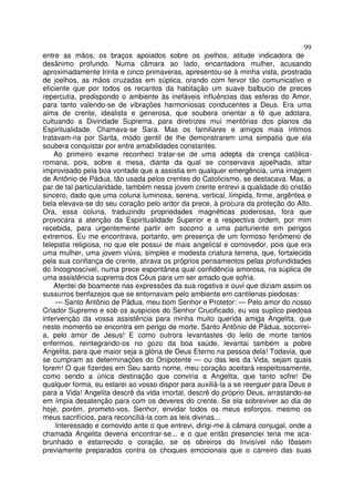 99
entre as mãos, os braços apoiados sobre os joelhos, atitude indicadora de
desânimo profundo. Numa câmara ao lado, encantadora mulher, acusando
aproximadamente trinta e cinco primaveras, apresentou-se à minha vista, prostrada
de joelhos, as mãos cruzadas em súplica, orando com fervor tão comunicativo e
eficiente que por todos os recantos da habitação um suave balbucio de preces
repercutia, predispondo o ambiente às inefáveis influências das esferas do Amor,
para tanto valendo-se de vibrações harmoniosas conducentes a Deus. Era uma
alma de crente, idealista e generosa, que soubera orientar a fé que adotara,
cultuando a Divindade Suprema, para diretrizes mui meritórias dos planos da
Espiritualidade. Chamava-se Sara. Mas os familiares e amigos mais íntimos
tratavam-na por Sarita, modo gentil de lhe demonstrarem uma simpatia que ela
soubera conquistar por entre amabilidades constantes.
Ao primeiro exame reconheci tratar-se de uma adepta da crença católica-
romana, pois, sobre a mesa, diante da qual se conservava ajoelhada, altar
improvisado pela boa vontade que a assistia em qualquer emergência, uma imagem
de Antônio de Pádua, tão usada pelos crentes do Catolicismo, se destacava. Mas, a
par de tal particularidade, também nessa jovem crente entrevi a qualidade do cristão
sincero, dado que uma coluna luminosa, serena, vertical, límpida, firme, argêntea e
bela elevava-se do seu coração pelo ardor da prece, à procura da proteção do Alto.
Ora, essa coluna, traduzindo propriedades magnéticas poderosas, fora que
provocara a atenção da Espiritualidade Superior e a respectiva ordem, por mim
recebida, para urgentemente partir em socorro a uma parturiente em perigos
extremos. Eu me encontrava, portanto, em presença de um formoso fenômeno de
telepatia religiosa, no que ele possui de mais angelical e comovedor, pois que era
uma mulher, uma jovem viúva, simples e modesta criatura terrena, que, fortalecida
pela sua confiança de crente, atirava os próprios pensamentos pelas profundidades
do Incognoscível, numa prece espontânea qual confidência amorosa, na súplica de
uma assistência suprema dos Céus para um ser amado que sofria.
Atentei de boamente nas expressões da sua rogativa e ouvi que diziam assim os
sussurros benfazejos que se entornavam pelo ambiente em cantilenas piedosas:
— Santo Antônio de Pádua, meu bom Senhor e Protetor: — Pelo amor do nosso
Criador Supremo e sob os auspícios do Senhor Crucificado, eu vos suplico piedosa
intervenção da vossa assistência para minha muito querida amiga Angelita, que
neste momento se encontra em perigo de morte. Santo Antônio de Pádua, socorrei-
a, pelo amor de Jesus! E como outrora levantastes do leito de morte tantos
enfermos, reintegrando-os no gozo da boa saúde, levantai também a pobre
Angelita, para que maior seja a glória de Deus Eterno na pessoa dela! Todavia, que
se cumpram as determinações do Onipotente — ou das leis da Vida, sejam quais
forem! O que fizerdes em Seu santo nome, meu coração aceitará respeitosamente,
como sendo a única destinação que conviria a Angelita, que tanto sofre! De
qualquer forma, eu estarei ao vosso dispor para auxiliá-la a se reerguer para Deus e
para a Vida! Angelita descrê da vida imortal, descrê do próprio Deus, arrastando-se
em ímpia desatenção para com os deveres do crente. Se ela sobreviver ao dia de
hoje, porém, prometo-vos, Senhor, envidar todos os meus esforços, mesmo os
meus sacrifícios, para reconciliá-la com as leis divinas...
Interessado e comovido ante o que entrevi, dirigi-me à câmara conjugal, onde a
chamada Angelita deveria encontrar-se... e o que então presenciei teria me aca-
brunhado e estarrecido o coração, se os obreiros do Invisível não fôssem
previamente preparados contra os choques emocionais que o carreiro das suas
 