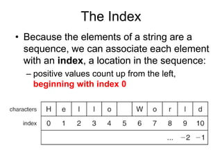 The Index
• Because the elements of a string are a
sequence, we can associate each element
with an index, a location in the sequence:
– positive values count up from the left,
beginning with index 0
 
