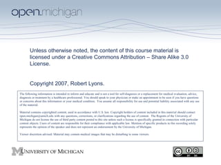 Unless otherwise noted, the content of this course material is
licensed under a Creative Commons Attribution – Share Alike 3.0
License.
Copyright 2007, Robert Lyons.
The following information is intended to inform and educate and is not a tool for self-diagnosis or a replacement for medical evaluation, advice,
diagnosis or treatment by a healthcare professional. You should speak to your physician or make an appointment to be seen if you have questions
or concerns about this information or your medical condition. You assume all responsibility for use and potential liability associated with any use
of the material.
Material contains copyrighted content, used in accordance with U.S. law. Copyright holders of content included in this material should contact
open.michigan@umich.edu with any questions, corrections, or clarifications regarding the use of content. The Regents of the University of
Michigan do not license the use of third party content posted to this site unless such a license is specifically granted in connection with particular
content objects. Users of content are responsible for their compliance with applicable law. Mention of specific products in this recording solely
represents the opinion of the speaker and does not represent an endorsement by the University of Michigan.
Viewer discretion advised: Material may contain medical images that may be disturbing to some viewers.
 