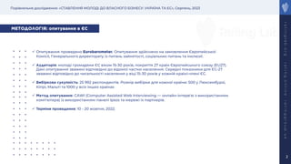 Порівняльне дослідження: «СТАВЛЕННЯ МОЛОДІ ДО ВЛАСНОГО БІЗНЕСУ: УКРАЇНА ТА ЄС», Серпень, 2023
r
a
t
i
n
g
l
a
b
.
o
r
g
r
a
t
i
n
g
.
o
n
l
i
n
e
r
a
t
i
n
g
g
r
o
u
p
.
u
a
2
МЕТОДОЛОГІЯ: опитування в ЄС
ü Опитування проведено Eurobarometer. Опитування здійснено на замовлення Європейської
Комісії, Генерального директорату із питань зайнятості, соціальних питань та інклюзії.
ü Аудиторія: молоді громадяни ЄС віком 15-30 років, покриття 27 країн Європейського союзу (EU27).
Дані опитування зважені відповідно до відомої частки населення. Середні показники для ЄС-27
зважені відповідно до чисельності населення у віці 15-30 років у кожній країні-члені ЄС.
ü Вибіркова сукупність: 25 992 респондентів. Розмір вибірки для кожної країни: 500 у Люксембурзі,
Кіпрі, Мальті та 1000 у всіх інших країнах
ü Метод опитування: CAWI (Computer Assisted Web Interviewing — онлайн-інтерв'ю з використанням
комп'ютера) із використанням панелі Ipsos та мережі їх партнерів.
ü Терміни проведення: 10 - 20 жовтня, 2022.
 