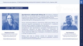 Порівняльне дослідження: «СТАВЛЕННЯ МОЛОДІ ДО ВЛАСНОГО БІЗНЕСУ: УКРАЇНА ТА ЄС», Серпень, 2023
r
a
t
i
n
g
l
a
b
.
o
r
g
r
a
t
i
n
g
.
o
n
l
i
n
e
r
a
t
i
n
g
g
r
o
u
p
.
u
a
4
ABOUT THE LABORATORY
Дослідницька лабораторія Rating Lab заснована у березні
2021 року і є частиною великої команди, куди також входять
Соціологічна група Рейтинг і Платформа Rating Online.
Лабораторія перейняла естафету досліджень у Аналітичного
центру Rating Pro, обʼєднавшись з ним.
Після повномасштабного вторгнення 2022 року Rating Lab
змістила акценти досліджень на психологічні і соціальні
аспекти життя людини та країни під час війни.
Сьогодні Лабораторія розробляє та впроваджує діагностичні
інструменти для визначення динаміки психологічних та
соціальних процесів на рівні особистості, спільноти та
суспільства в цілому, як в Україні, так і за кордоном, зокрема,
тільки протягом 2023 року проведено опитування українців
у понад 4о країнах світу.
Rating Lab має в своєму активі як загально відомі
інструменти вимірювань, так і унікальні розробки, кількісні
та якісні аналітичні дослідження.
Маріанна Ткалич,
докторка психологічних наук,
професорка, засновниця і
директорка Rating Lab
tkalych@ratinggroup.ua
Ігор Тищенко,
Засновник компаній:
Соціологічна група Рейтинг,
Rating Online, Rating Lab
tyshchenko@ratinggroup.ua
 