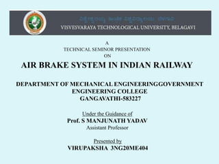 A
TECHNICAL SEMINOR PRESENTATION
ON
AIR BRAKE SYSTEM IN INDIAN RAILWAY
DEPARTMENT OF MECHANICAL ENGINEERINGGOVERNMENT
ENGINEERING COLLEGE
GANGAVATHI-583227
Under the Guidance of
Prof. S MANJUNATH YADAV
Assistant Professor
Presented by
VIRUPAKSHA 3NG20ME404
 