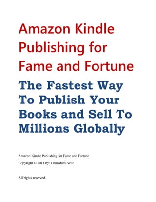 Amazon Kindle
Publishing for
Fame and Fortune
The Fastest Way
To Publish Your
Books and Sell To
Millions Globally
Amazon Kindle Publishing for Fame and Fortune
Copyright © 2011 by: Chinedum Azuh
All rights reserved.
 