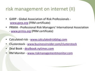 risk management on internet (II)
• GARP - Global Association of Risk Professionals -
   www.garp.org (FRM certificate)
• PRMIA - Professional Risk Managers' International Association
  - www.prmia.org (PRM certificate)

•   Calculated risk - www.calculatedriskblog.com
•   Clusterstock - www.businessinsider.com/clusterstock
•   Deal Book - dealbook.nytimes.com
•   RM Monitor - www.riskmanagementmonitor.com
 