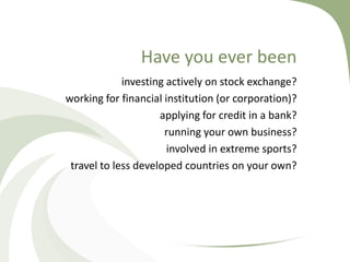 Have you ever been
             investing actively on stock exchange?
working for financial institution (or corporation)?
                     applying for credit in a bank?
                      running your own business?
                       involved in extreme sports?
 travel to less developed countries on your own?
 