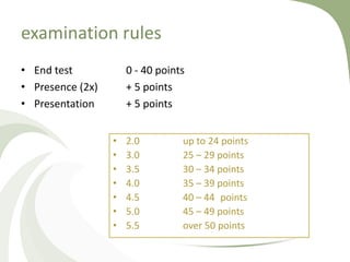 examination rules
• End test            0 - 40 points
• Presence (2x)       + 5 points
• Presentation        + 5 points


                  •   2.0         up to 24 points
                  •   3.0         25 – 29 points
                  •   3.5         30 – 34 points
                  •   4.0         35 – 39 points
                  •   4.5         40 – 44 points
                  •   5.0         45 – 49 points
                  •   5.5         over 50 points
 