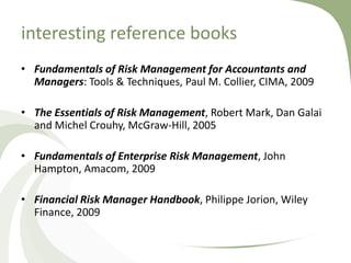 interesting reference books
• Fundamentals of Risk Management for Accountants and
  Managers: Tools & Techniques, Paul M. Collier, CIMA, 2009

• The Essentials of Risk Management, Robert Mark, Dan Galai
  and Michel Crouhy, McGraw-Hill, 2005

• Fundamentals of Enterprise Risk Management, John
  Hampton, Amacom, 2009

• Financial Risk Manager Handbook, Philippe Jorion, Wiley
  Finance, 2009
 