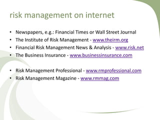 risk management on internet
•   Newspapers, e.g.: Financial Times or Wall Street Journal
•   The Institute of Risk Management - www.theirm.org
•   Financial Risk Management News & Analysis - www.risk.net
•   The Business Insurance - www.businessinsurance.com

• Risk Management Professional - www.rmprofessional.com
• Risk Management Magazine - www.rmmag.com
 