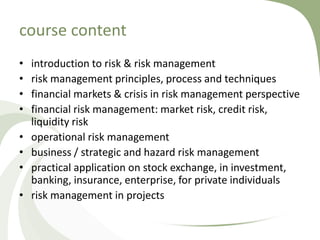 course content
•   introduction to risk & risk management
•   risk management principles, process and techniques
•   financial markets & crisis in risk management perspective
•   financial risk management: market risk, credit risk,
    liquidity risk
•   operational risk management
•   business / strategic and hazard risk management
•   practical application on stock exchange, in investment,
    banking, insurance, enterprise, for private individuals
•   risk management in projects
 
