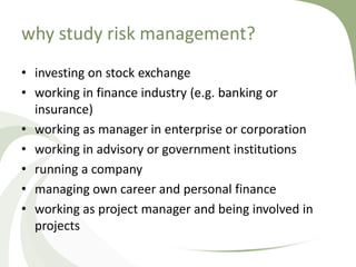 why study risk management?
• investing on stock exchange
• working in finance industry (e.g. banking or
  insurance)
• working as manager in enterprise or corporation
• working in advisory or government institutions
• running a company
• managing own career and personal finance
• working as project manager and being involved in
  projects
 