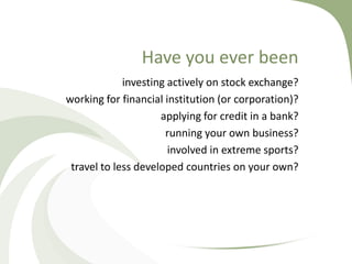 Have you ever been
             investing actively on stock exchange?
working for financial institution (or corporation)?
                     applying for credit in a bank?
                      running your own business?
                       involved in extreme sports?
 travel to less developed countries on your own?
 