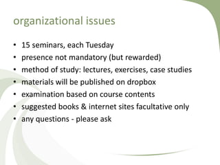 organizational issues
•   15 seminars, each Tuesday
•   presence not mandatory (but rewarded)
•   method of study: lectures, exercises, case studies
•   materials will be published on dropbox
•   examination based on course contents
•   suggested books & internet sites facultative only
•   any questions - please ask
 