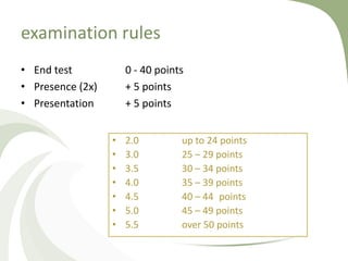 examination rules
• End test            0 - 40 points
• Presence (2x)       + 5 points
• Presentation        + 5 points


                  •   2.0         up to 24 points
                  •   3.0         25 – 29 points
                  •   3.5         30 – 34 points
                  •   4.0         35 – 39 points
                  •   4.5         40 – 44 points
                  •   5.0         45 – 49 points
                  •   5.5         over 50 points
 