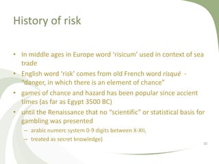 History of risk

• In middle ages in Europe word ‘risicum’ used in context of sea
  trade
• English word ‘risk’ comes from old French word risqué -
  “danger, in which there is an element of chance”
• games of chance and hazard has been popular since accient
  times (as far as Egypt 3500 BC)
• until the Renaissance that no “scientific” or statistical basis for
  gambling was presented
   – arabic numerc system 0-9 digits between X-XII,
   – treated as secret knowledge)
                                                                    10
 