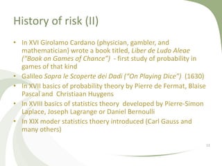 History of risk (II)
• In XVI Girolamo Cardano (physician, gambler, and
  mathematician) wrote a book titled, Liber de Ludo Aleae
  (“Book on Games of Chance”) - first study of probability in
  games of that kind
• Galileo Sopra le Scoperte dei Dadi (“On Playing Dice”) (1630)
• In XVII basics of probability theory by Pierre de Fermat, Blaise
  Pascal and Christiaan Huygens
• In XVIII basics of statistics theory developed by Pierre-Simon
  Laplace, Joseph Lagrange or Daniel Bernoulli
• In XIX moder statistics thoery introduced (Carl Gauss and
  many others)

                                                                     11
 