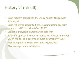 History of risk (III)

• In XX modern probability theory by Andrey Nikolaevich
  Kolmogorov
• In XX risk introduced into finance as first rating agencies
  emerged in US (i.e. Moody’s at 1906)
• Scenario analysis matured during cold war
• Scientific approach to risk in finance introduced in ‘60 (with
  CAPM model) and become popular in ‘80 (derivatives)
• Frank Knight Risk, Uncertainty and Profit (1921)
• Risk management as discipline
                                                                   12
 