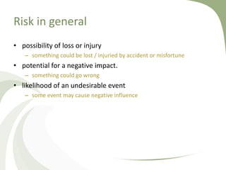 Risk in general
• possibility of loss or injury
   – something could be lost / injuried by accident or misfortune
• potential for a negative impact.
   – something could go wrong
• likelihood of an undesirable event
   – some event may cause negative influence
 
