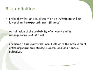 Risk definition
• probability that an actual return on an investment will be
  lower than the expected return (finance)

• combination of the probability of an event and its
  consequences (RM Intiture)

• uncertain future events that could influence the achievement
  of the organization’s, strategic, operational and financial
  objectives
 