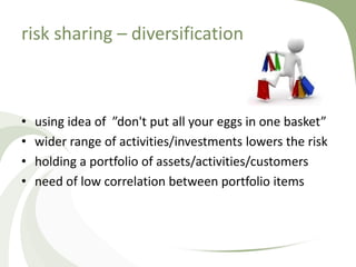 risk sharing – diversification



•   using idea of ”don't put all your eggs in one basket”
•   wider range of activities/investments lowers the risk
•   holding a portfolio of assets/activities/customers
•   need of low correlation between portfolio items
 