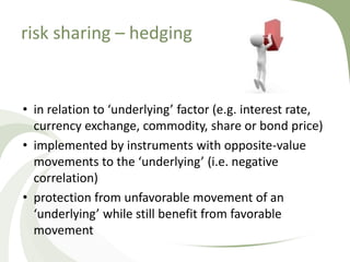 risk sharing – hedging


• in relation to ‘underlying’ factor (e.g. interest rate,
  currency exchange, commodity, share or bond price)
• implemented by instruments with opposite-value
  movements to the ‘underlying’ (i.e. negative
  correlation)
• protection from unfavorable movement of an
  ‘underlying’ while still benefit from favorable
  movement
 