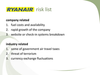 risk list
company related
1. fuel costs and availability
2. rapid growth of the company
3. website or check-in systems breakdown

industry related
1. some of government air travel taxes
2. threat of terrorism
3. currency exchange fluctuations
 