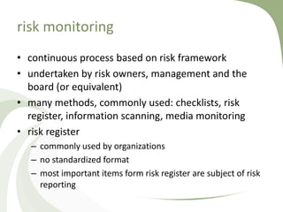 risk monitoring
• continuous process based on risk framework
• undertaken by risk owners, management and the
  board (or equivalent)
• many methods, commonly used: checklists, risk
  register, information scanning, media monitoring
• risk register
   – commonly used by organizations
   – no standardized format
   – most important items form risk register are subject of risk
     reporting
 
