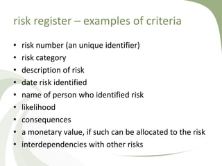 risk register – examples of criteria
•   risk number (an unique identifier)
•   risk category
•   description of risk
•   date risk identified
•   name of person who identified risk
•   likelihood
•   consequences
•   a monetary value, if such can be allocated to the risk
•   interdependencies with other risks
 