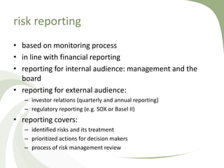 risk reporting
• based on monitoring process
• in line with financial reporting
• reporting for internal audience: management and the
  board
• reporting for external audience:
   – investor relations (quarterly and annual reporting)
   – regulatory reporting (e.g. SOX or Basel II)
• reporting covers:
   – identified risks and its treatment
   – prioritized actions for decision makers
   – process of risk management review
 
