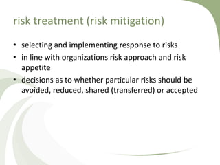risk treatment (risk mitigation)
• selecting and implementing response to risks
• in line with organizations risk approach and risk
  appetite
• decisions as to whether particular risks should be
  avoided, reduced, shared (transferred) or accepted
 