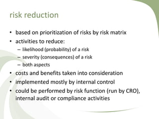 risk reduction
• based on prioritization of risks by risk matrix
• activities to reduce:
   – likelihood (probability) of a risk
   – severity (consequences) of a risk
   – both aspects
• costs and benefits taken into consideration
• implemented mostly by internal control
• could be performed by risk function (run by CRO),
  internal audit or compliance activities
 