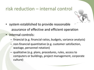 risk reduction – internal control

• system established to provide reasonable
    assurance of effective and efficient operation
• internal controls:
   – financial (e.g. financial ratios, budgets, variance analysis)
   – non-financial quantitative (e.g. customer satisfaction,
     wastage, personnel rotation)
   – qualitative (e.g. plans, procedures, rules, access to
     computers or buildings, project management, corporate
     culture)
 