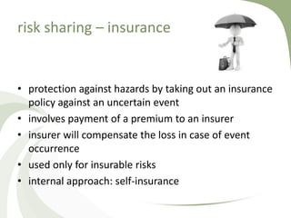 risk sharing – insurance


• protection against hazards by taking out an insurance
  policy against an uncertain event
• involves payment of a premium to an insurer
• insurer will compensate the loss in case of event
  occurrence
• used only for insurable risks
• internal approach: self-insurance
 