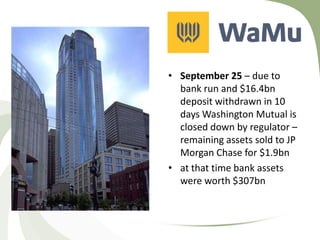 • September 25 – due to
  bank run and $16.4bn
  deposit withdrawn in 10
  days Washington Mutual is
  closed down by regulator –
  remaining assets sold to JP
  Morgan Chase for $1.9bn
• at that time bank assets
  were worth $307bn
 
