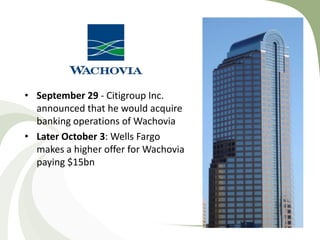 • September 29 - Citigroup Inc.
  announced that he would acquire
  banking operations of Wachovia
• Later October 3: Wells Fargo
  makes a higher offer for Wachovia
  paying $15bn
 