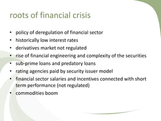roots of financial crisis
• policy of deregulation of financial sector
• historically low interest rates
• derivatives market not regulated
• rise of financial engineering and complexity of the securities
• sub-prime loans and predatory loans
• rating agencies paid by security issuer model
• financial sector salaries and incentives connected with short
  term performance (not regulated)
• commodities boom
 