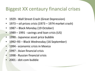 Biggest XX centaury financial crises
•   1929 - Wall Street Crash (Great Depression)
•   1973 – oil prices crisis (1973 – 1974 market crash)
•   1987 – Black Monday (19 October)
•   1989 – 1991 - savings and loan crisis (US)
•   1990 - Japanese asset price bubble
•   1992–93 – Black Wednesday (16 September)
•   1994 - economic crisis in Mexico
•   1997 - Asian financial crisis
•   1998 - Russian financial crisis
•   2001 - dot-com bubble
 