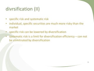 divrsification (II)
• specific risk and systematic risk
• individual, specific securities are much more risky than the
  market
• specific risk can be lowered by diversification
• systematic risk is a limit for diversification efficiency – can not
  be elimitnated by diversification




                                                                        16
 