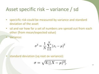 Asset specific risk – variance / sd
• specicfic risk could be measured by variance and standard
  deviation of the asset
• sd and var how far a set of numbers are spread out from each
  other (from mean/expected value)
• variance:




• standard deviation (sq root ov variance):

                                                             18
 