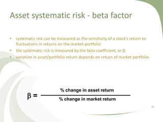 Asset systematic risk - beta factor

• systematic risk can be measured as the sensitivity of a stock’s return to
  fluctuations in returns on the market portfolio
• the systematic risk is measured by the beta coefficient, or β.
• variation in asset/portfolio return depends on return of market portfolio




                           % change in asset return
         b=               % change in market return
                                                                              20
 