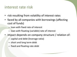 interest rate risk
• risk resulting from volatility of interest rates
• faced by all companies with borrowings (affecting
  cost of funds)
   – loan with fixed rate of interest
   – loan with floating (variable) rate of interest
• impact depends on company structure / relation of:
   – capital and debt (leverage ratio)
   – short and long term debt
   – fixed and floating rate debt
 