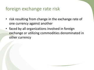 foreign exchange rate risk
• risk resulting from change in the exchange rate of
  one currency against another
• faced by all organizations involved in foreign
  exchange or utilizing commodities denominated in
  other currency
 