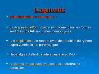 Diagnostic Manifestations cliniques : La  dyspnée d’effort  : maitre symptome ,dans les formes sévères sub OAP nocturnes ,hémoptysies Les  palpitations  :en rapport avec des troubles du rythme supra ventriculaires paroxystiques Hépatalgies d’effort : stade avancé avec IVD Accidents emboliques systemiques  : cérebral en particulier  