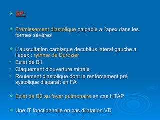 SP: Frémissement diastolique  palpable a l’apex dans les formes sévères L’auscultation cardiaque decubitus lateral gauche a l’apex :  rythme de Durozier Eclat de B1 Claquement d’ouverture mitrale Roulement diastolique dont le renforcement pré systolique disparaît en FA Eclat de B2 au foyer pulmonaire  en cas HTAP Une IT fonctionnelle en cas dilatation VD 