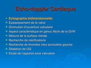 Echo-doppler Cardiaque Echographie bidimentionnelle: Épaississement de la valve Diminution d’ouverture valvulaire Aspect caractéristique en genou fléchi de la GVM Mesure de la surface mitrale Recherche de calcifications Recherche de thrombis intra auriculaire gauche Dilatation de OG Etude de l’appareil sous valvulaire  